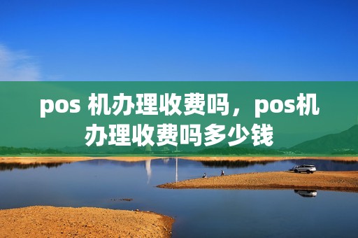 pos 机办理收费吗，pos机办理收费吗多少钱