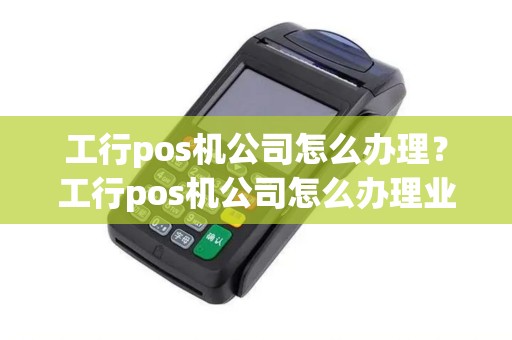 工行pos机公司怎么办理？工行pos机公司怎么办理业务