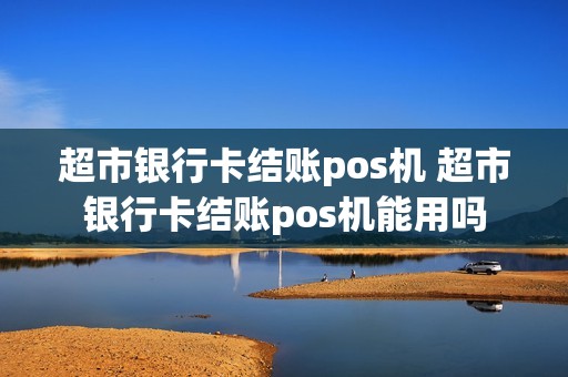 超市银行卡结账pos机 超市银行卡结账pos机能用吗