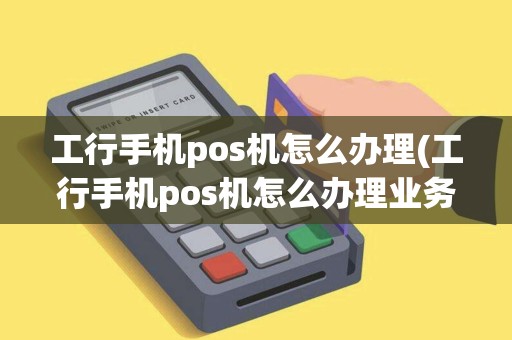 工行手机pos机怎么办理(工行手机pos机怎么办理业务)