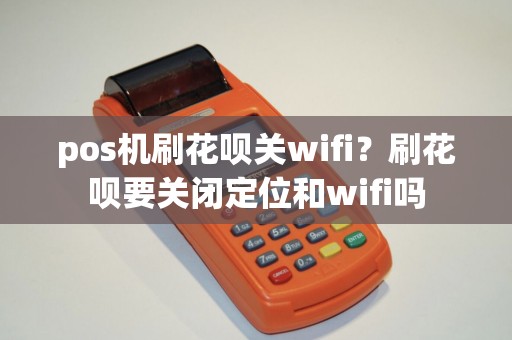 pos机刷花呗关wifi？刷花呗要关闭定位和wifi吗