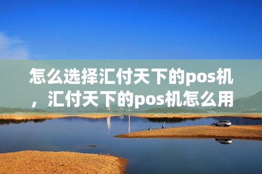 怎么选择汇付天下的pos机，汇付天下的pos机怎么用