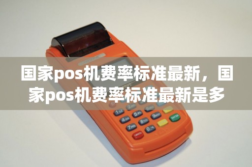 国家pos机费率标准最新，国家pos机费率标准最新是多少