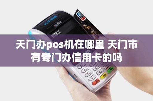天门办pos机在哪里 天门市有专门办信用卡的吗