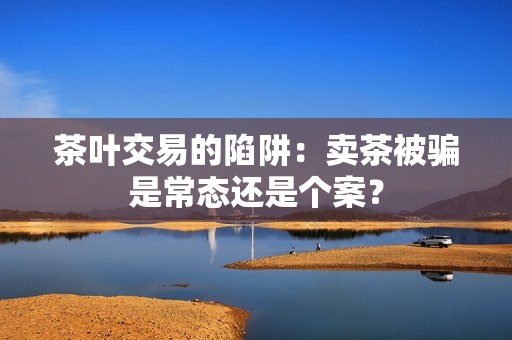 茶叶交易的陷阱：卖茶被骗是常态还是个案？