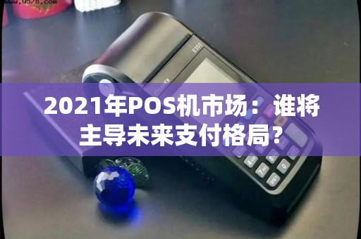 2021年POS机市场：谁将主导未来支付格局？