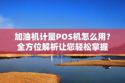 加油机计量POS机怎么用？全方位解析让您轻松掌握