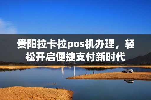 贵阳拉卡拉pos机办理，轻松开启便捷支付新时代