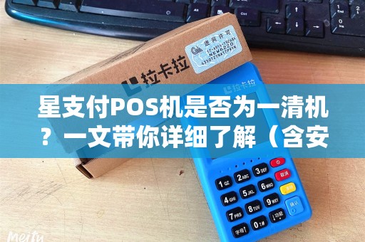 星支付POS机是否为一清机？一文带你详细了解（含安全性与合规性）