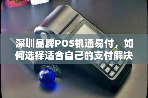 深圳品牌POS机通易付，如何选择适合自己的支付解决方案？