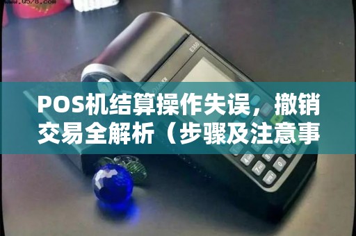 POS机结算操作失误，撤销交易全解析（步骤及注意事项）