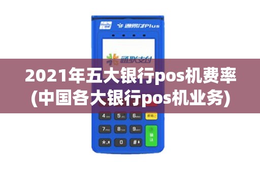 2021年五大银行pos机费率(中国各大银行pos机业务)