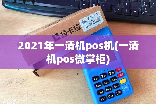 2021年一清机pos机(一清机pos微掌柜)