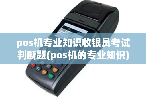 pos机专业知识收银员考试判断题(pos机的专业知识)