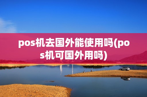 pos机去国外能使用吗(pos机可国外用吗)