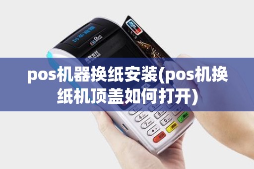 pos机器换纸安装(pos机换纸机顶盖如何打开)