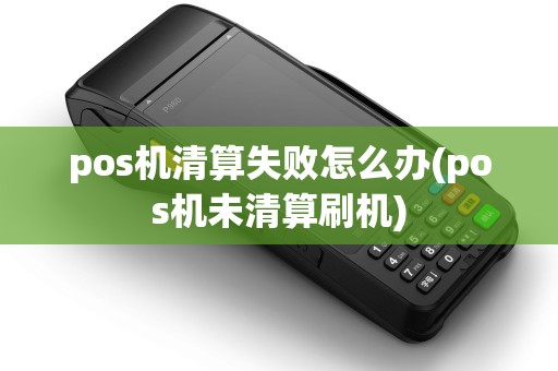 pos机清算失败怎么办(pos机未清算刷机)