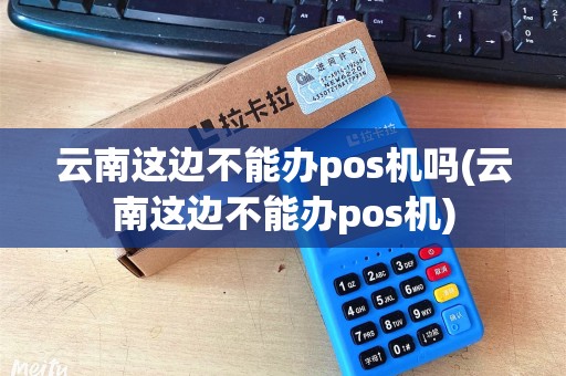 云南这边不能办pos机吗(云南这边不能办pos机)