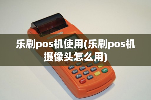 乐刷pos机使用(乐刷pos机摄像头怎么用)