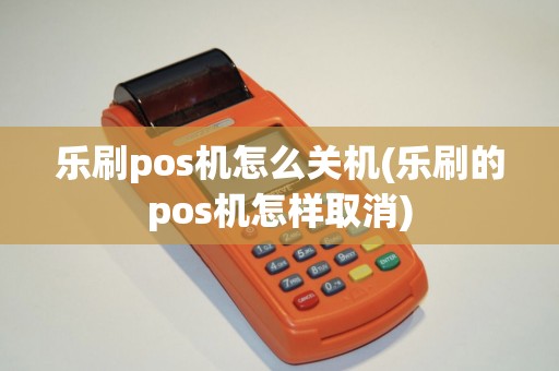 乐刷pos机怎么关机(乐刷的pos机怎样取消)