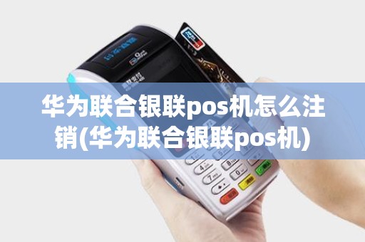 华为联合银联pos机怎么注销(华为联合银联pos机)