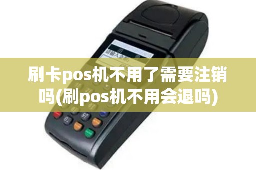 刷卡pos机不用了需要注销吗(刷pos机不用会退吗)