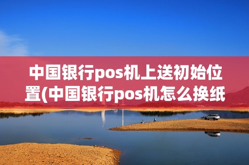 中国银行pos机上送初始位置(中国银行pos机怎么换纸)