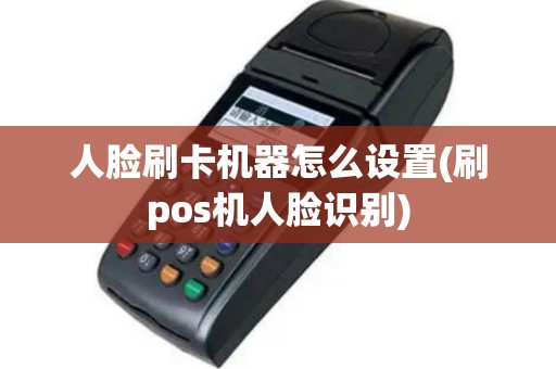 人脸刷卡机器怎么设置(刷pos机人脸识别)