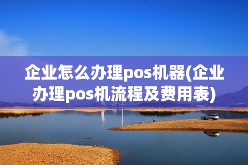 企业怎么办理pos机器(企业办理pos机流程及费用表)