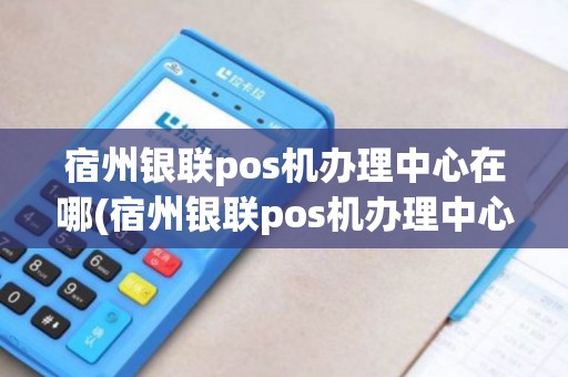宿州银联pos机办理中心在哪(宿州银联pos机办理中心)