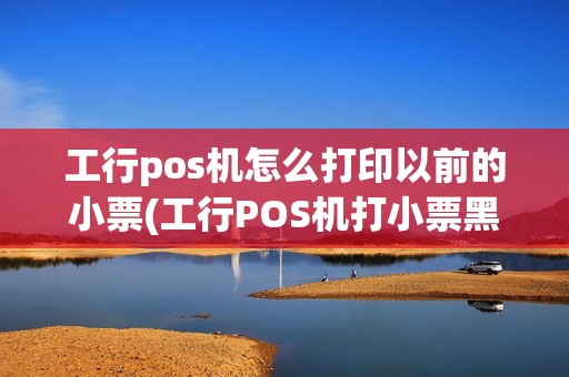 工行pos机怎么打印以前的小票(工行POS机打小票黑屏)