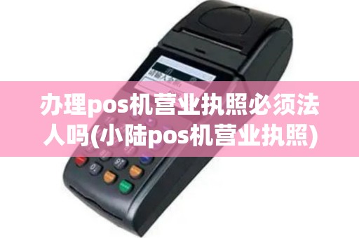 办理pos机营业执照必须法人吗(小陆pos机营业执照)