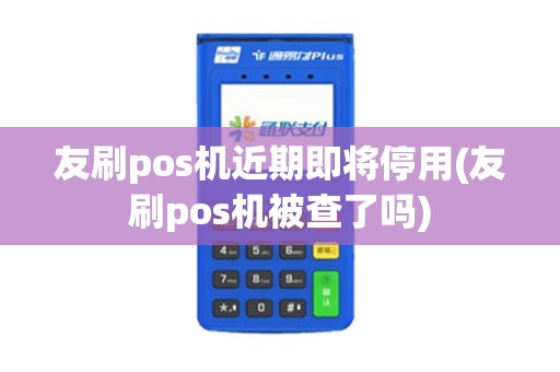友刷pos机近期即将停用(友刷pos机被查了吗)