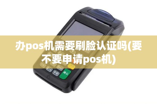 办pos机需要刷脸认证吗(要不要申请pos机)
