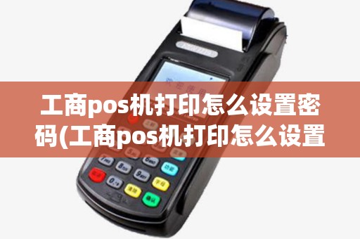 工商pos机打印怎么设置密码(工商pos机打印怎么设置)