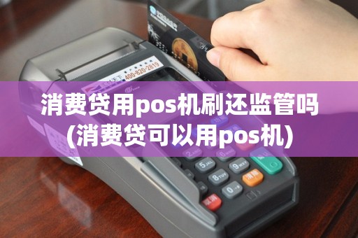 消费贷用pos机刷还监管吗(消费贷可以用pos机)