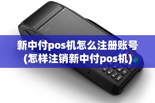 新中付pos机怎么注册账号(怎样注销新中付pos机)