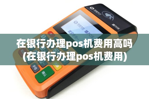 在银行办理pos机费用高吗(在银行办理pos机费用)