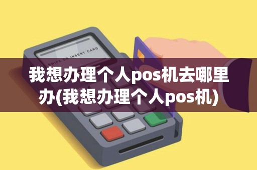 我想办理个人pos机去哪里办(我想办理个人pos机)