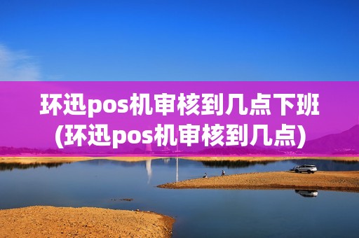 环迅pos机审核到几点下班(环迅pos机审核到几点)