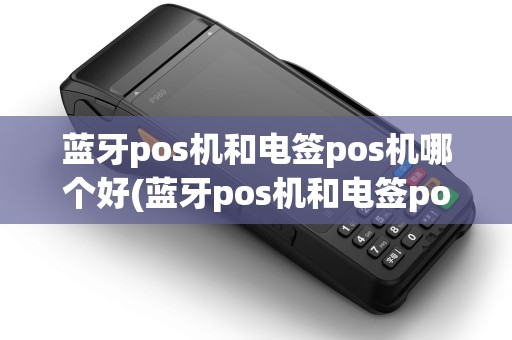 蓝牙pos机和电签pos机哪个好(蓝牙pos机和电签pos机)