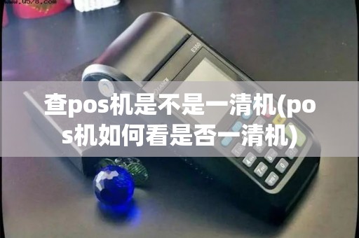 查pos机是不是一清机(pos机如何看是否一清机)