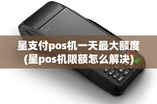 星支付pos机一天最大额度(星pos机限额怎么解决)