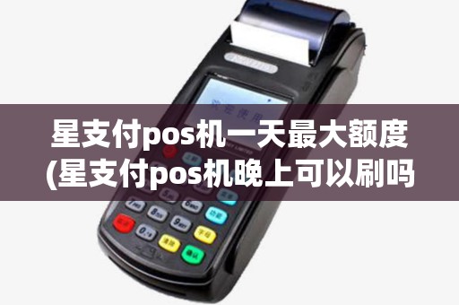 星支付pos机一天最大额度(星支付pos机晚上可以刷吗)
