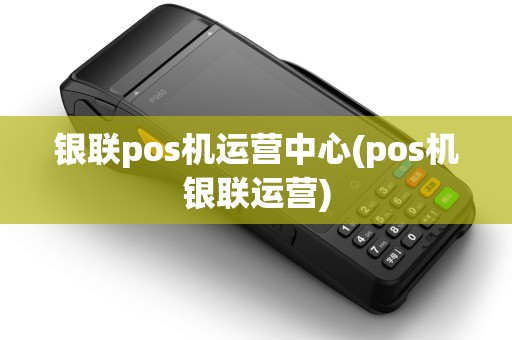 银联pos机运营中心(pos机银联运营)