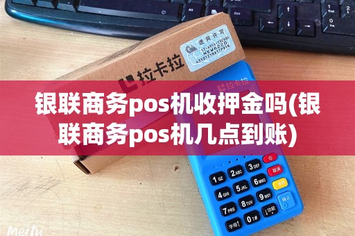 银联商务pos机收押金吗(银联商务pos机几点到账)