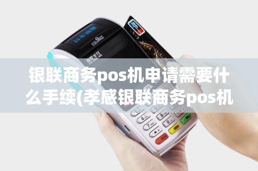 银联商务pos机申请需要什么手续(孝感银联商务pos机办理)