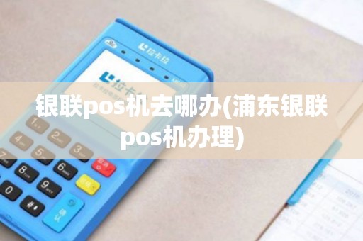 银联pos机去哪办(浦东银联pos机办理)