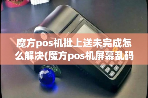 魔方pos机批上送未完成怎么解决(魔方pos机屏幕乱码怎么解决)