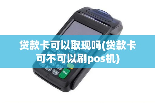 贷款卡可以取现吗(贷款卡可不可以刷pos机)